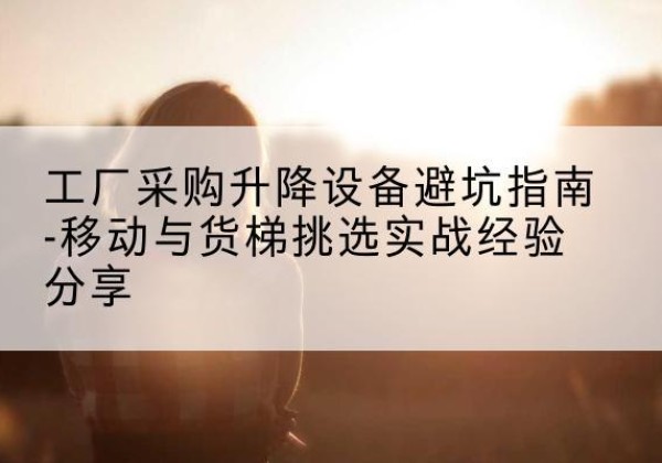 九寨沟移动式升降机怎么选-工厂采购升降设备避坑指南-移动与货梯挑选实战经验分享