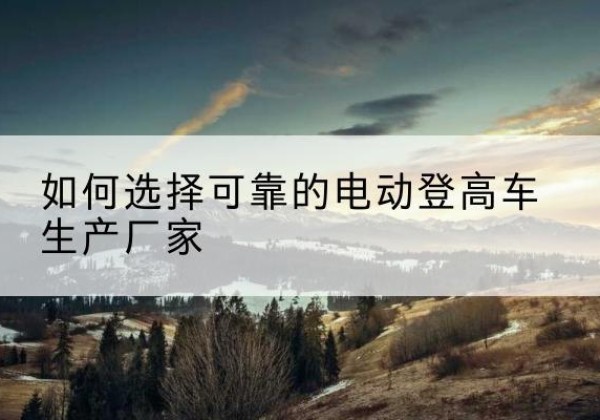 九寨沟电动登高车厂家-如何选择可靠的电动登高车生产厂家
