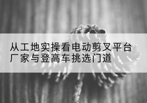 九寨沟电动剪叉升降平台厂家-从工地实操看电动剪叉平台厂家与登高车挑选门道